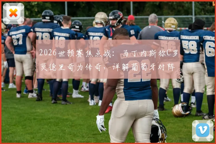 2026世预赛焦点战：马丁内斯称C罗莫德里奇为传奇，详解葡萄牙对阵克罗地亚战术目标与取胜之匙