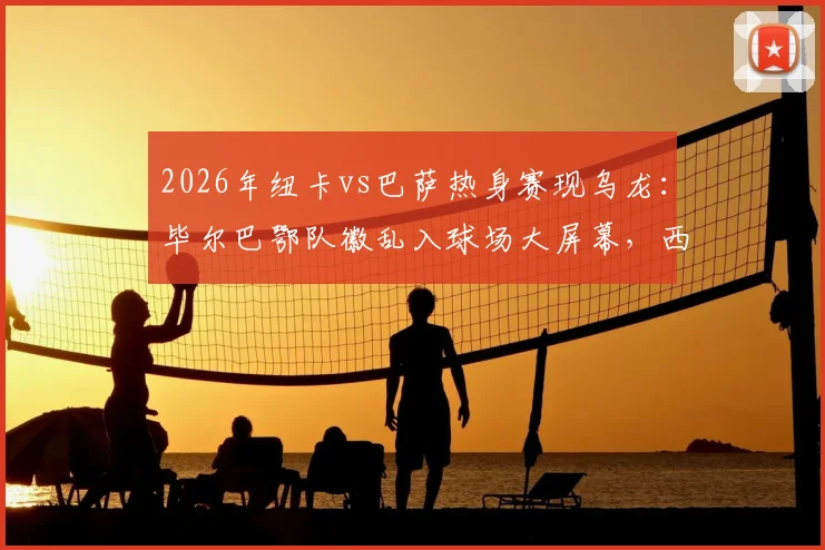 2026年纽卡vs巴萨热身赛现乌龙：毕尔巴鄂队徽乱入球场大屏幕，西媒详述事件来龙去脉