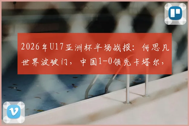 2026年U17亚洲杯半场战报：何思凡世界波破门，中国1-0领先卡塔尔，进球视频及战术解析