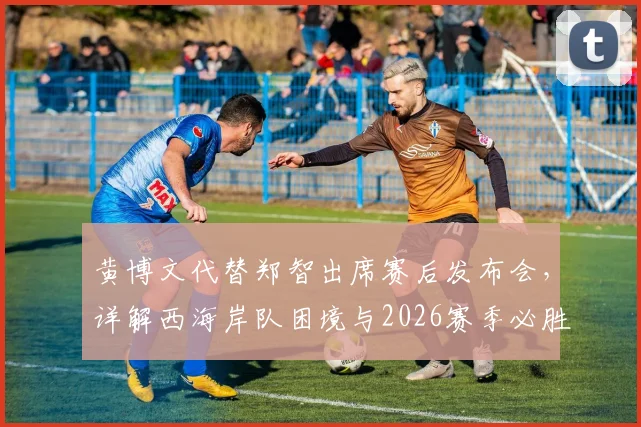 黄博文代替郑智出席赛后发布会,详解西海岸队困境与2026赛季必胜信心来源