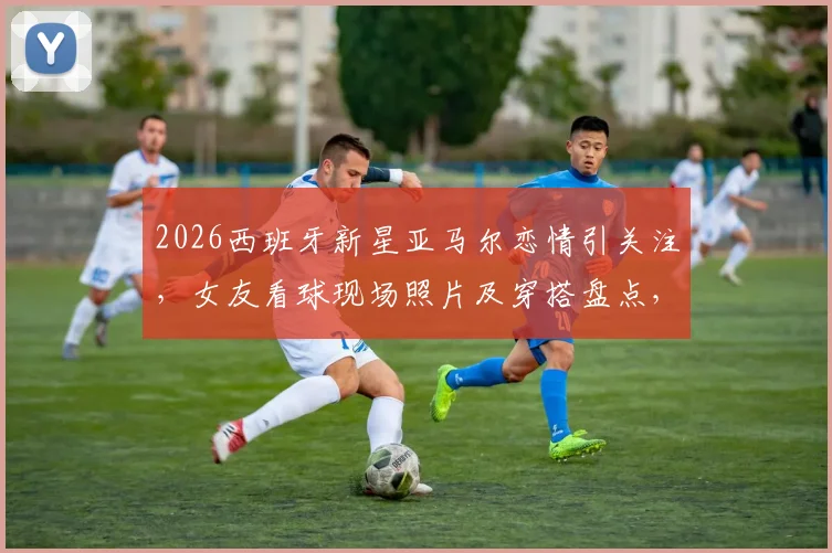 2026西班牙新星亚马尔恋情引关注，女友看球现场照片及穿搭盘点，两人相识过程与背景揭秘