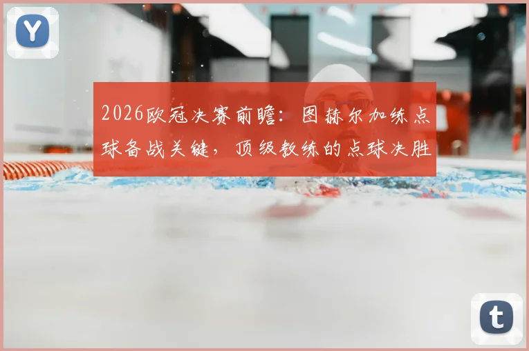 2026欧冠决赛前瞻：图赫尔加练点球备战关键，顶级教练的点球决胜秘笈全解析