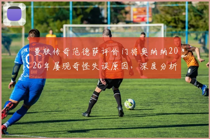 曼联传奇范德萨评价门将奥纳纳2026年屡现奇怪失误原因，深度分析其状态波动与门线技术问题
