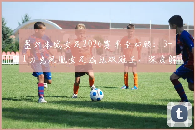 墨尔本城女足2026赛季全回顾：3-1力克凤凰女足成就双冠王，深度解析澳女联冠军阵容与战术打法