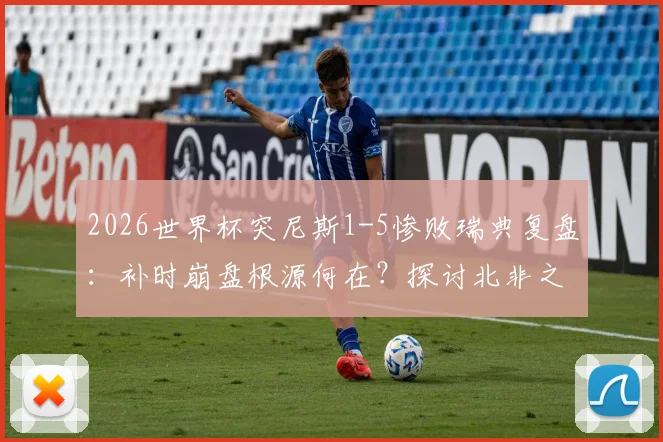 2026世界杯突尼斯1-5惨败瑞典复盘：补时崩盘根源何在？探讨北非之鹰最惨一败