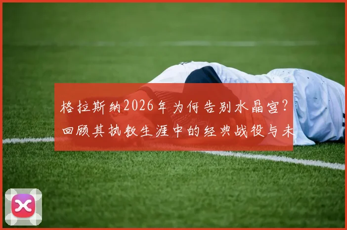 格拉斯纳2026年为何告别水晶宫？回顾其执教生涯中的经典战役与未来展望
