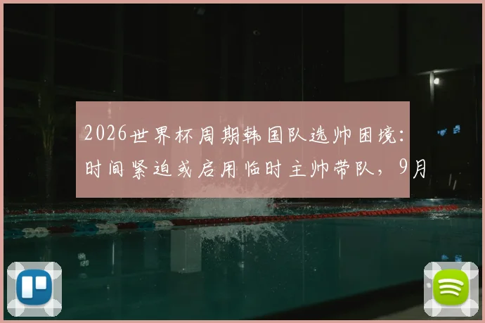 2026世界杯周期韩国队选帅困境：时间紧迫或启用临时主帅带队，9月热身赛成关键考验