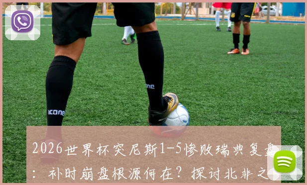 2026世界杯突尼斯1-5惨败瑞典复盘：补时崩盘根源何在？探讨北非之鹰最惨一败