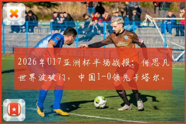 2026年U17亚洲杯半场战报:何思凡世界波破门,中国1-0领先卡塔尔,进球视频及战术解析