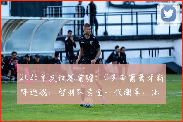 2026年友谊赛前瞻：C罗率葡萄牙新阵迎战，智利队黄金一代谢幕，比分预测与阵容解析