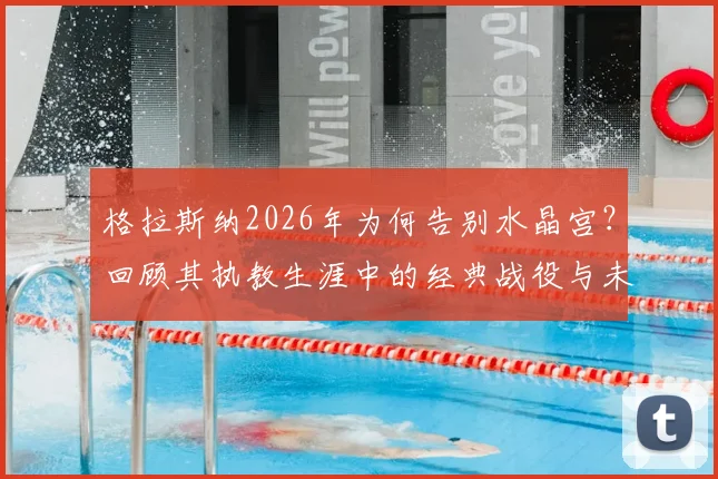 格拉斯纳2026年为何告别水晶宫？回顾其执教生涯中的经典战役与未来展望