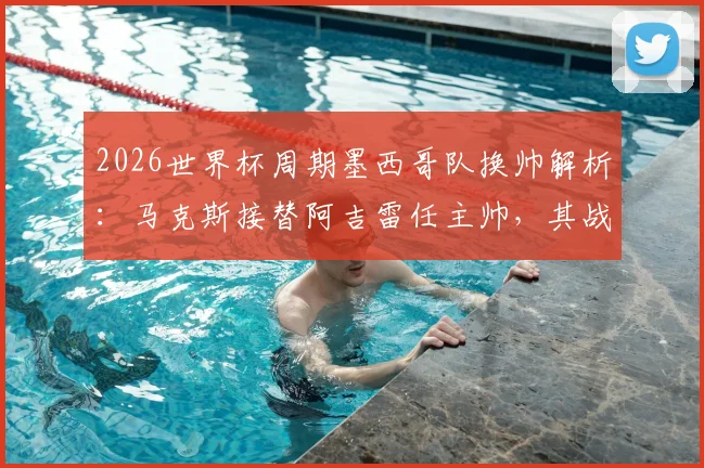 2026世界杯周期墨西哥队换帅解析：马克斯接替阿吉雷任主帅，其战术风格与球队未来展望