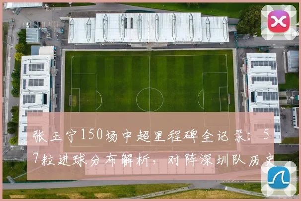 张玉宁150场中超里程碑全记录:57粒进球分布解析,对阵深圳队历史战绩回顾