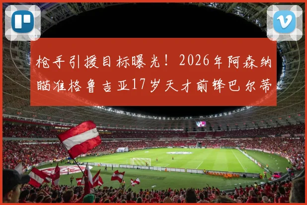 枪手引援目标曝光!2026年阿森纳瞄准格鲁吉亚17岁天才前锋巴尔蒂什维利,报价细节前瞻