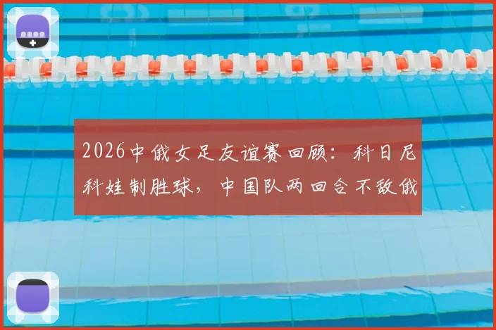 2026中俄女足友谊赛回顾：科日尼科娃制胜球，中国队两回合不敌俄罗斯，全场录像与分析