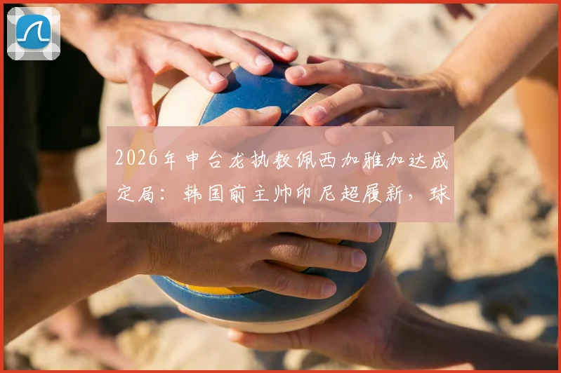 2026年申台龙执教佩西加雅加达成定局：韩国前主帅印尼超履新，球迷关注三点变化