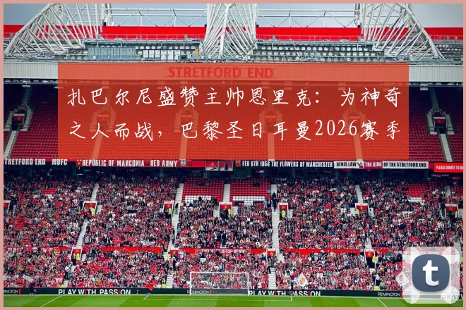 扎巴尔尼盛赞主帅恩里克：为神奇之人而战，巴黎圣日耳曼2026赛季的凝聚力与前景如何？