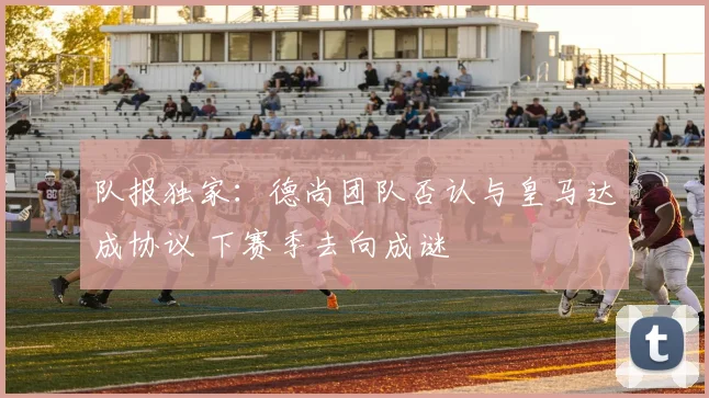 队报独家：德尚团队否认与皇马达成协议 下赛季去向成谜