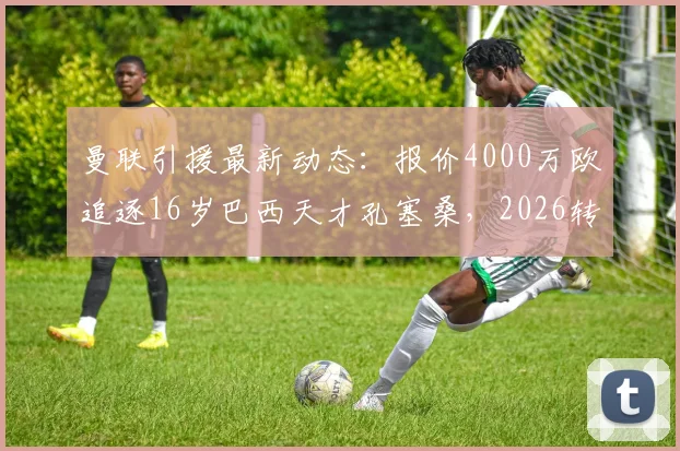 曼联引援最新动态:报价4000万欧追逐16岁巴西天才孔塞桑,2026转会前景与技术特点解析
