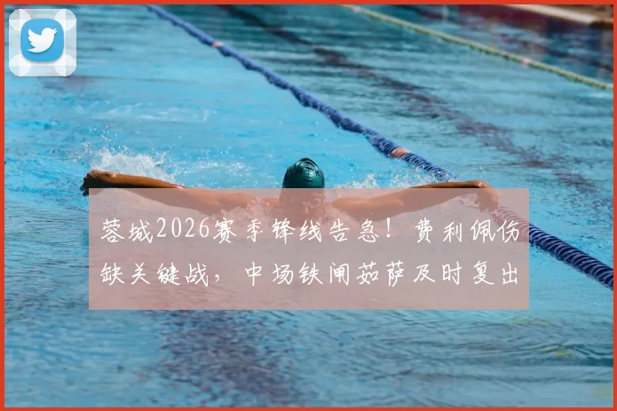 蓉城2026赛季锋线告急！费利佩伤缺关键战，中场铁闸茹萨及时复出解析