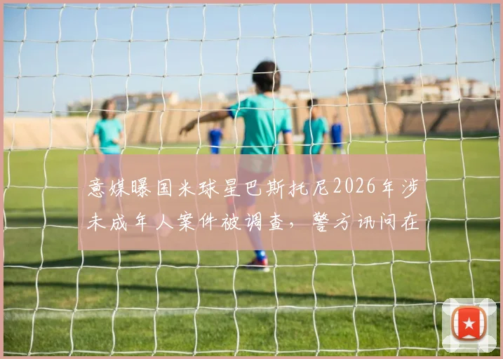 意媒曝国米球星巴斯托尼2026年涉未成年人案件被调查，警方讯问在即，职业生涯或蒙阴影