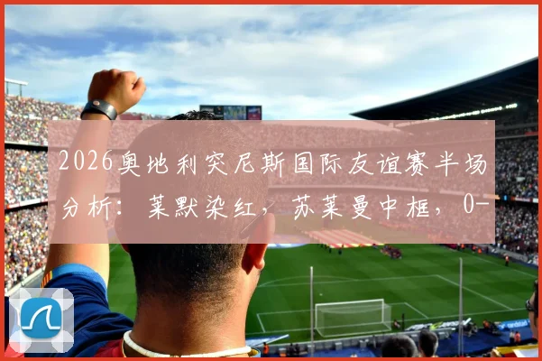 2026奥地利突尼斯国际友谊赛半场分析：莱默染红，苏莱曼中框，0-0僵局谁之过？
