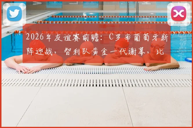 2026年友谊赛前瞻：C罗率葡萄牙新阵迎战，智利队黄金一代谢幕，比分预测与阵容解析