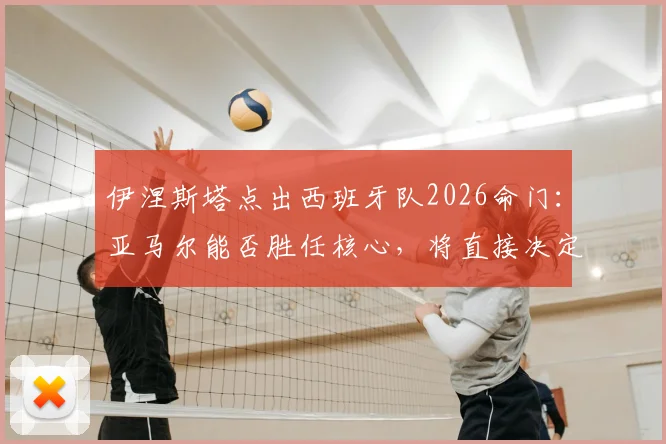 伊涅斯塔点出西班牙队2026命门:亚马尔能否胜任核心,将直接决定最终成绩走向分析