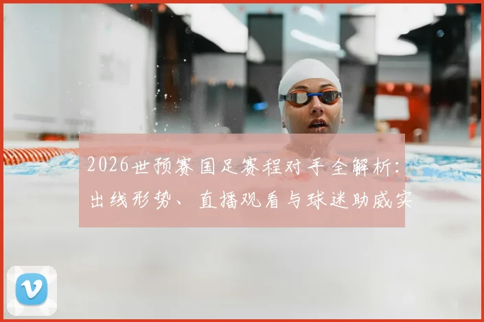 2026世预赛国足赛程对手全解析:出线形势、直播观看与球迷助威实用指南